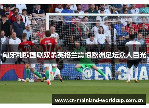匈牙利欧国联双杀英格兰震惊欧洲足坛众人目光 匈牙利欧国联双杀英格兰震惊欧洲足坛众人目光